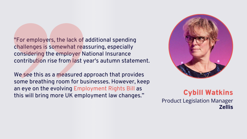 Spring Statement 2025: "For employers, the lack of additional spending challenges is somewhat reassuring, especially considering the employer National Insurance contribution rise from last year's autumn statement.

We see this as a measured approach that provides some breathing room for businesses. However, keep an eye on the evolving Employment Rights Bill as this will bring more UK employment law changes.” - Cybill Watkins, Product Legislation Manager, Zellis. 