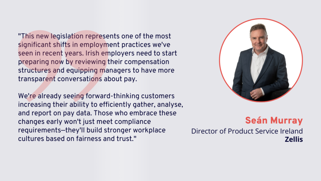 "This new legislation represents one of the most significant shifts in employment practices we've seen in recent years. Irish employers need to start preparing now by reviewing their compensation structures and equipping managers to have more transparent conversations about pay. We're already seeing forward-thinking customers increasing their ability to efficiently gather, analyse, and report on pay data. Those who embrace these changes early won't just meet compliance requirements—they'll build stronger workplace cultures based on fairness and trust."

Seán Murray, Director of Product Service Ireland, Zellis