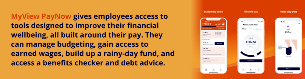 MyView PayNow gives employees access to tools designed to improve their financial wellbeing, all built around their pay. They can manage budgeting, gain access to earned wages, build up a rainy-day fund, and access a benefits checker and debt advice.